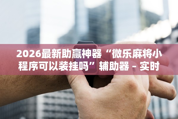 2026最新助赢神器“微乐麻将小程序可以装挂吗”辅助器 – 实时智能回复