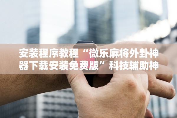 安装程序教程“微乐麻将外卦神器下载安装免费版”科技辅助神器手机版教程