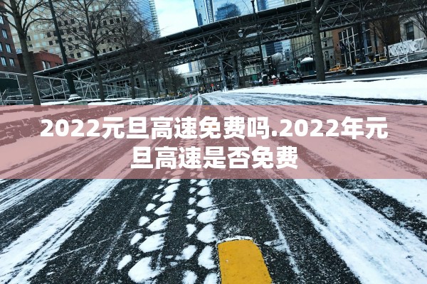 2022元旦高速免费吗.2022年元旦高速是否免费