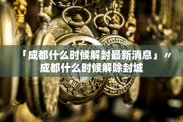 「成都什么时候解封最新消息」〃成都什么时候解除封城