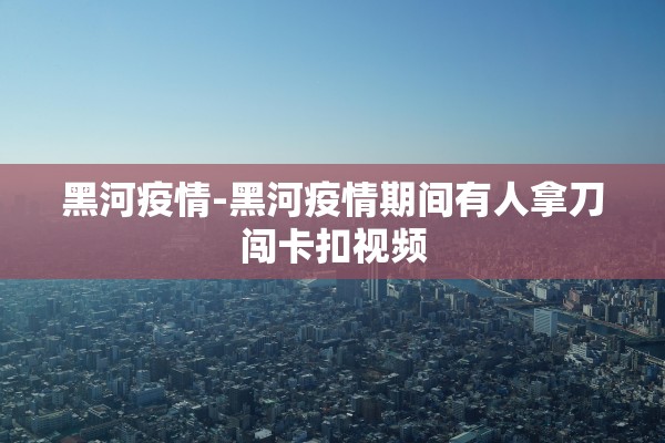 黑河疫情-黑河疫情期间有人拿刀闯卡扣视频