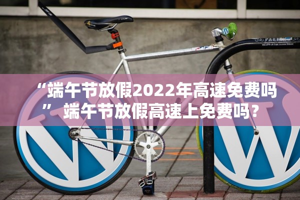 “端午节放假2022年高速免费吗” 端午节放假高速上免费吗？