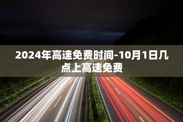 2024年高速免费时间-10月1日几点上高速免费