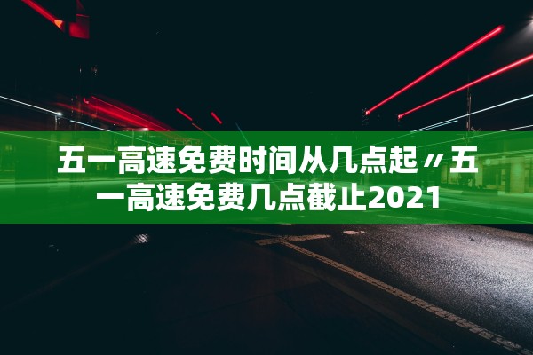 五一高速免费时间从几点起〃五一高速免费几点截止2021