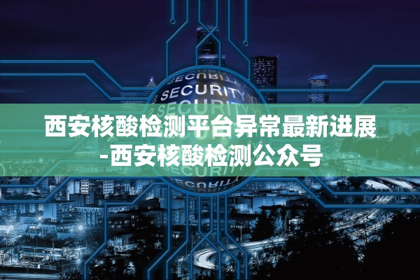 西安核酸检测平台异常最新进展-西安核酸检测公众号