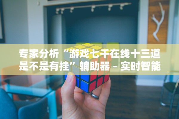 专家分析“游戏七千在线十三道是不是有挂”辅助器 – 实时智能回复