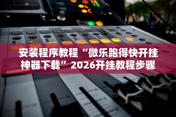 安装程序教程“微乐跑得快开挂神器下载”2026开挂教程步骤