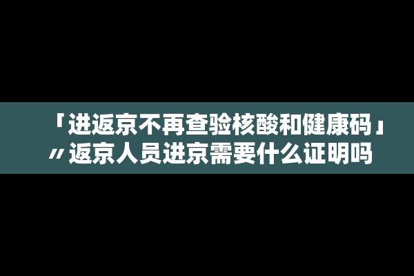 「进返京不再查验核酸和健康码」〃返京人员进京需要什么证明吗