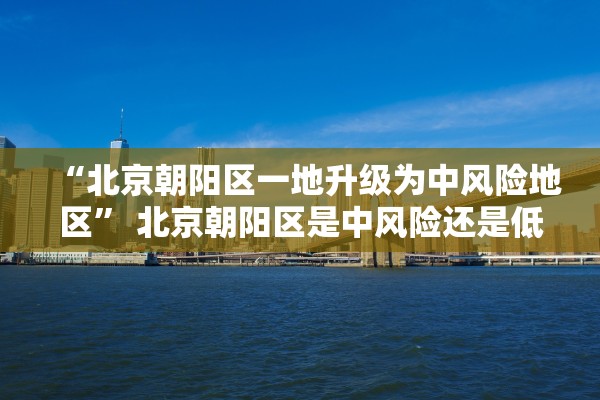 “北京朝阳区一地升级为中风险地区” 北京朝阳区是中风险还是低风险2021年8月？