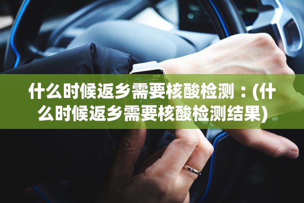什么时候返乡需要核酸检测︰(什么时候返乡需要核酸检测结果)