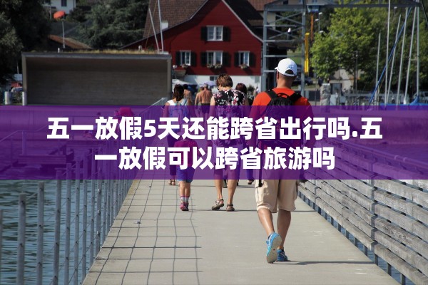 五一放假5天还能跨省出行吗.五一放假可以跨省旅游吗