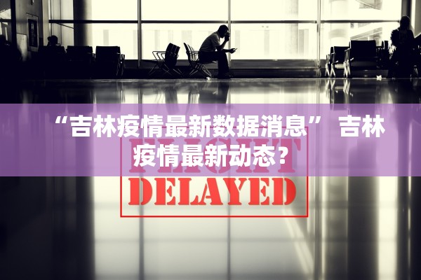 “吉林疫情最新数据消息” 吉林疫情最新动态？