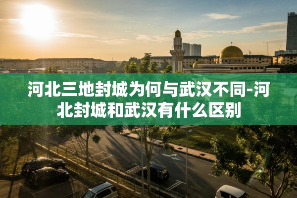 河北三地封城为何与武汉不同-河北封城和武汉有什么区别 河北三地封城为何与武汉不同-河北封城和武汉有什么区别
