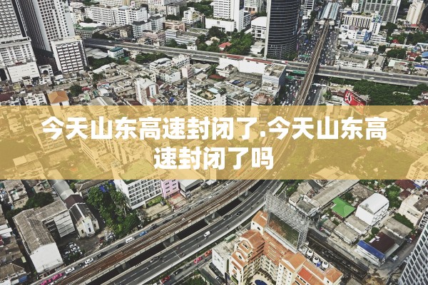 今天山东高速封闭了.今天山东高速封闭了吗 今天山东高速封闭了.今天山东高速封闭了吗