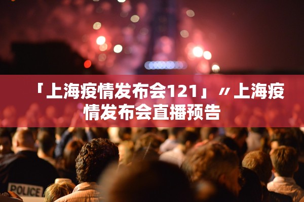 「上海疫情发布会121」〃上海疫情发布会直播预告