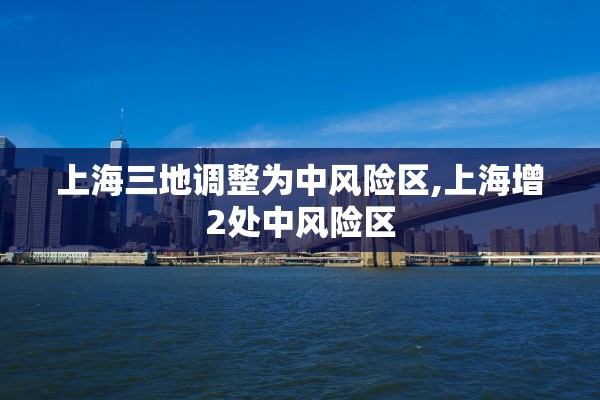 上海三地调整为中风险区,上海增2处中风险区 上海三地调整为中风险区,上海增2处中风险区