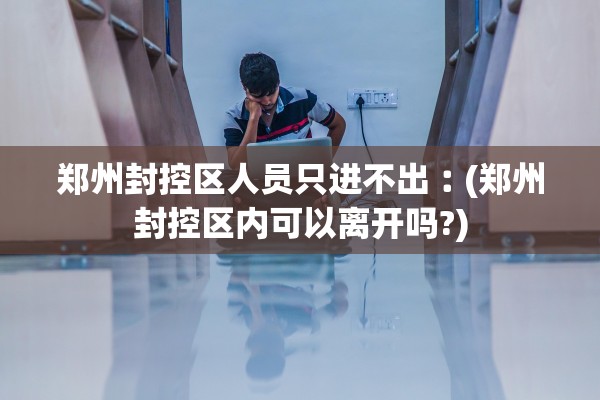 郑州封控区人员只进不出︰(郑州封控区内可以离开吗?)