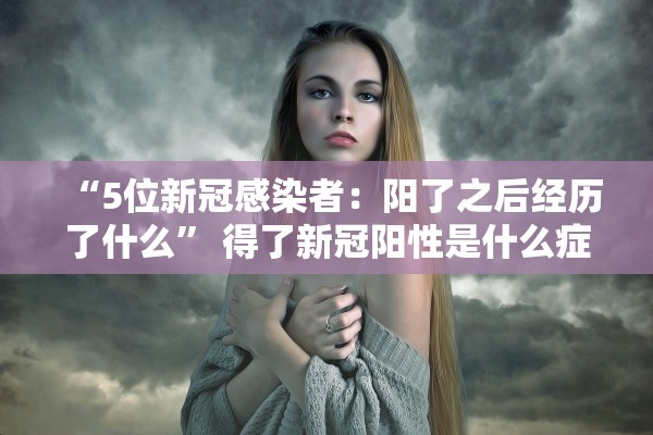 “5位新冠感染者：阳了之后经历了什么	” 得了新冠阳性是什么症状？