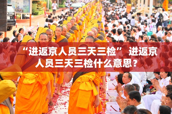“进返京人员三天三检	” 进返京人员三天三检什么意思？