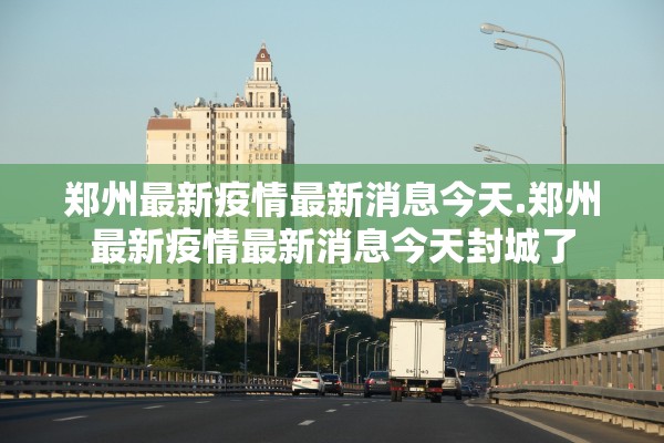 郑州最新疫情最新消息今天.郑州最新疫情最新消息今天封城了 郑州最新疫情最新消息今天.郑州最新疫情最新消息今天封城了