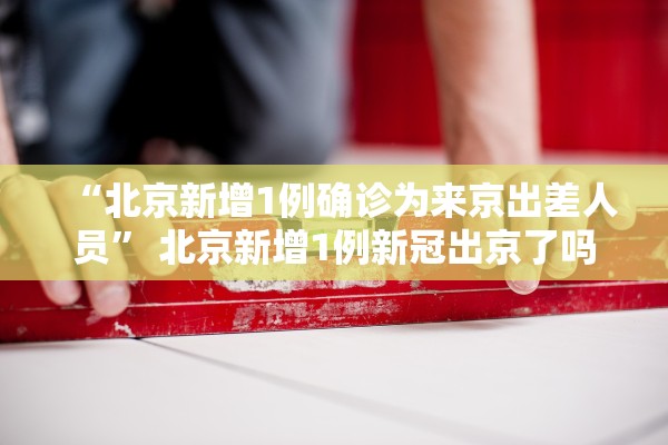 “北京新增1例确诊为来京出差人员” 北京新增1例新冠出京了吗？