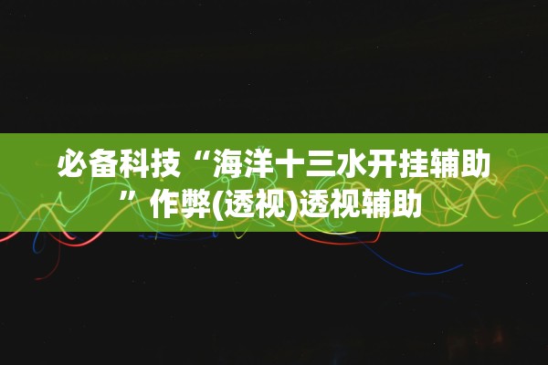 必备科技“海洋十三水开挂辅助”作弊(透视)透视辅助 