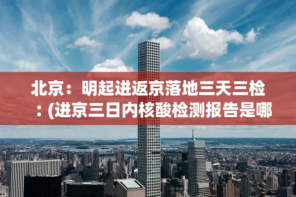 北京：明起进返京落地三天三检︰(进京三日内核酸检测报告是哪三天)