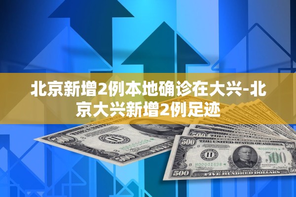 北京新增2例本地确诊在大兴-北京大兴新增2例足迹