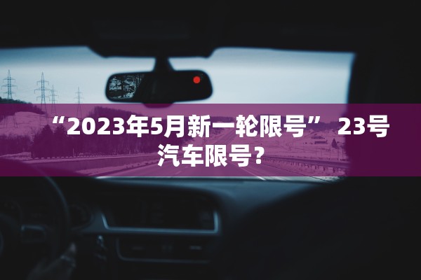 “2023年5月新一轮限号” 23号汽车限号？