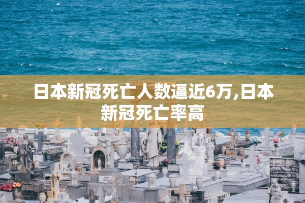 日本新冠死亡人数逼近6万,日本新冠死亡率高