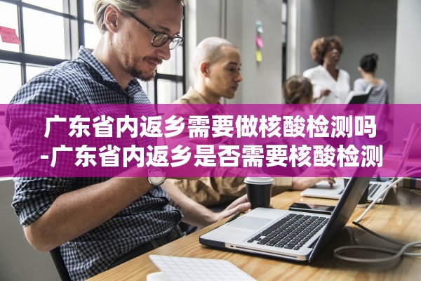广东省内返乡需要做核酸检测吗-广东省内返乡是否需要核酸检测