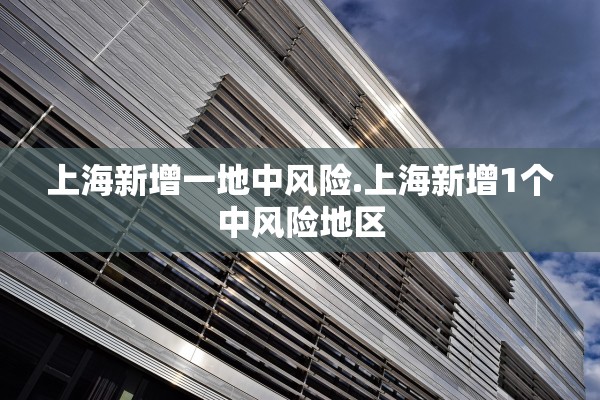 上海新增一地中风险.上海新增1个中风险地区