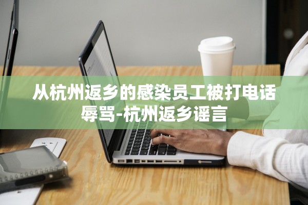 从杭州返乡的感染员工被打电话辱骂-杭州返乡谣言