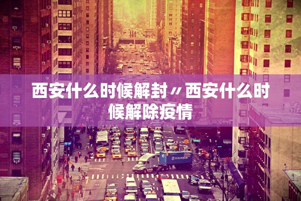 西安什么时候解封〃西安什么时候解除疫情