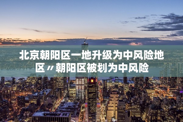 北京朝阳区一地升级为中风险地区〃朝阳区被划为中风险