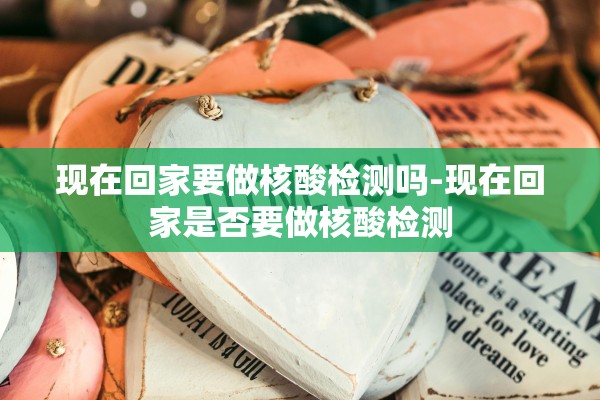现在回家要做核酸检测吗-现在回家是否要做核酸检测