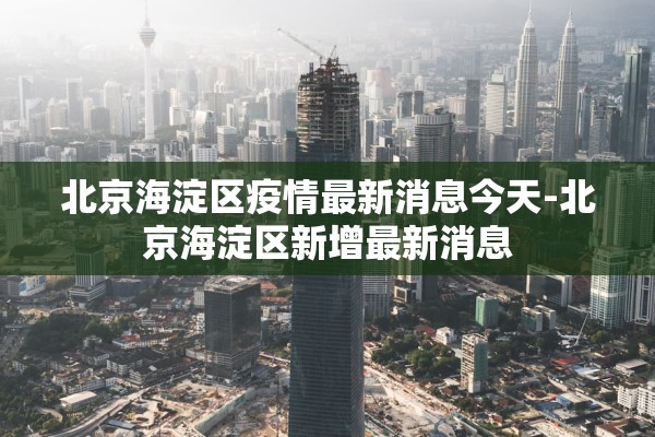 北京海淀区疫情最新消息今天-北京海淀区新增最新消息