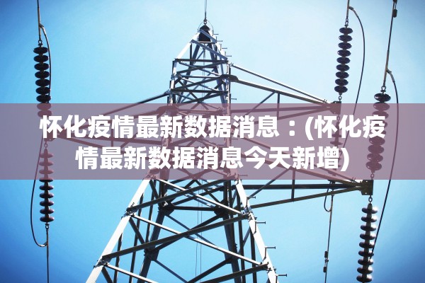 怀化疫情最新数据消息︰(怀化疫情最新数据消息今天新增) 怀化疫情最新数据消息︰(怀化疫情最新数据消息今天新增)