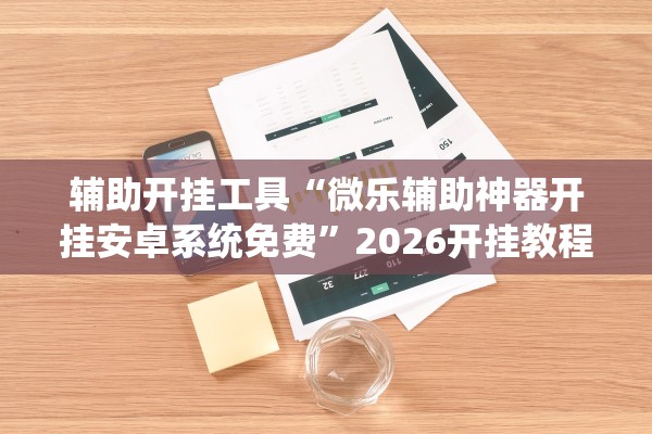 辅助开挂工具“微乐辅助神器开挂安卓系统免费”2026开挂教程步骤