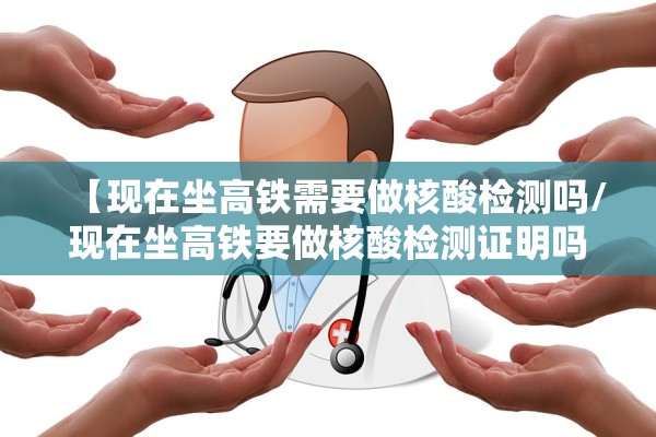 【现在坐高铁需要做核酸检测吗/现在坐高铁要做核酸检测证明吗】
