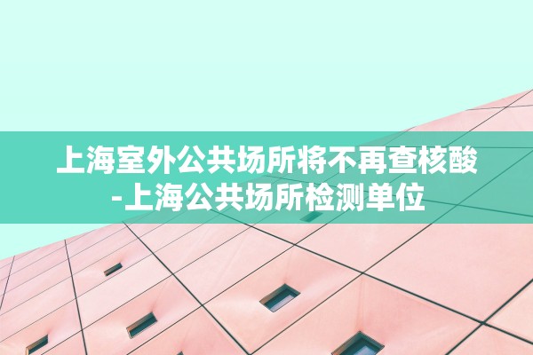 上海室外公共场所将不再查核酸-上海公共场所检测单位