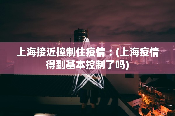 上海接近控制住疫情︰(上海疫情得到基本控制了吗)