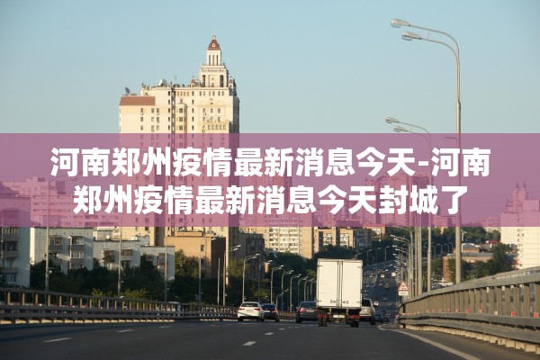 河南郑州疫情最新消息今天-河南郑州疫情最新消息今天封城了
