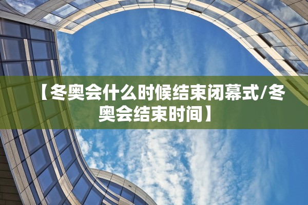 【冬奥会什么时候结束闭幕式/冬奥会结束时间】