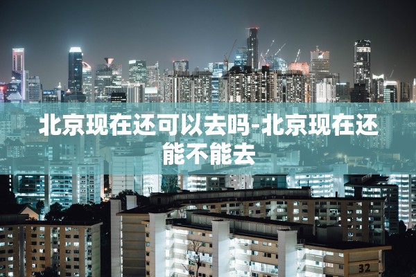 北京现在还可以去吗-北京现在还能不能去