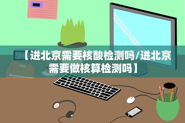 【进北京需要核酸检测吗/进北京需要做核算检测吗】