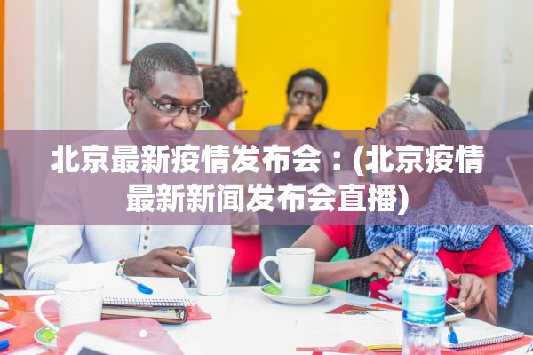 北京最新疫情发布会︰(北京疫情最新新闻发布会直播)