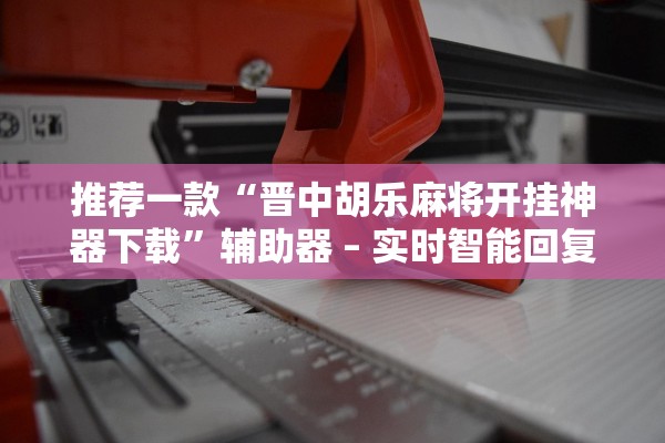 推荐一款“晋中胡乐麻将开挂神器下载”辅助器 – 实时智能回复