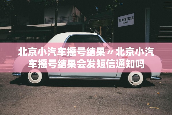 北京小汽车摇号结果〃北京小汽车摇号结果会发短信通知吗