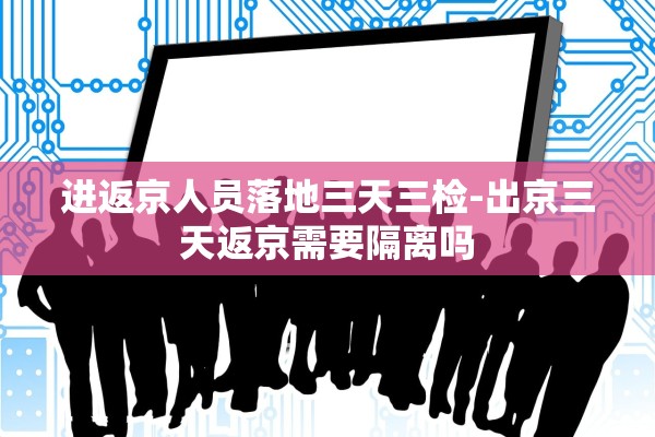 进返京人员落地三天三检-出京三天返京需要隔离吗